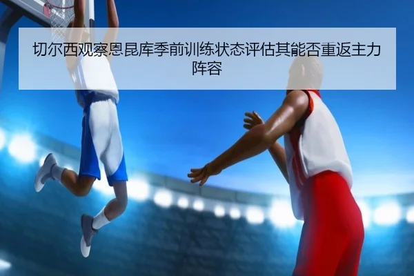切尔西观察恩昆库季前训练状态评估其能否重返主力阵容