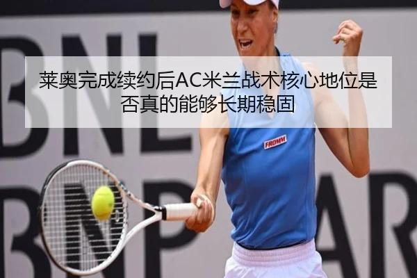 莱奥完成续约后AC米兰战术核心地位是否真的能够长期稳固