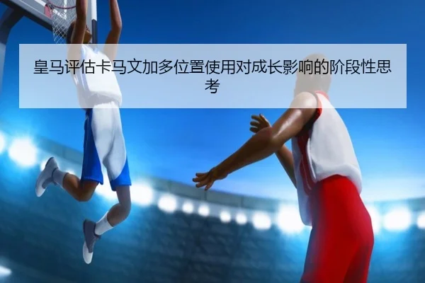 皇马评估卡马文加多位置使用对成长影响的阶段性思考