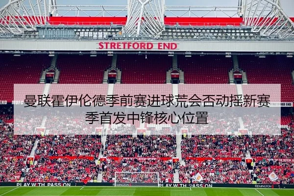 曼联霍伊伦德季前赛进球荒会否动摇新赛季首发中锋核心位置