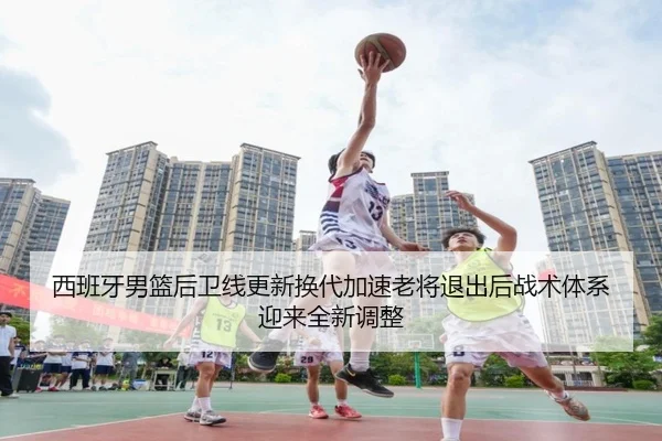 西班牙男篮后卫线更新换代加速老将退出后战术体系迎来全新调整