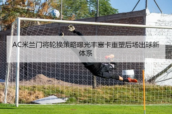 AC米兰门将轮换策略曝光丰塞卡重塑后场出球新体系