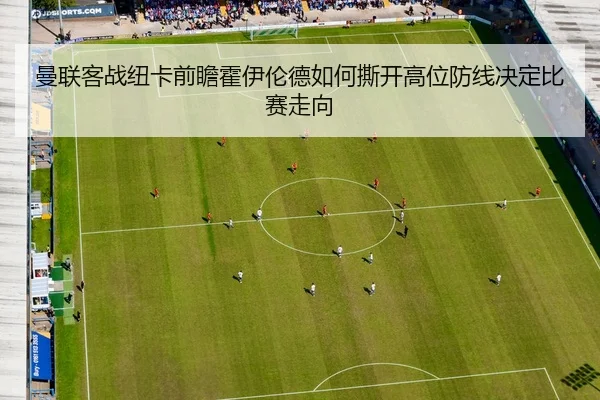 曼联客战纽卡前瞻霍伊伦德如何撕开高位防线决定比赛走向
